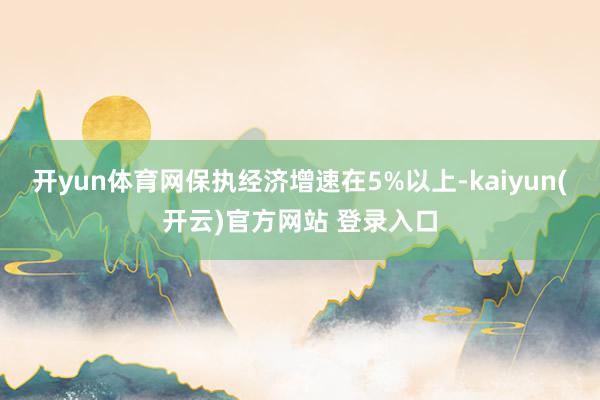   开yun体育网保执经济增速在5%以上-kaiyun(开云)官方网站 登录入口