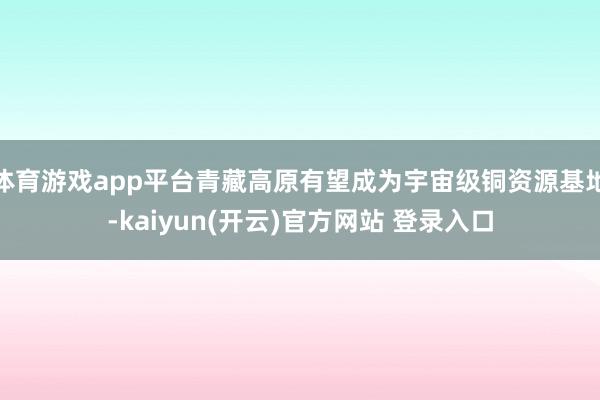   体育游戏app平台青藏高原有望成为宇宙级铜资源基地-kaiyun(开云)官方网站 登录入口
