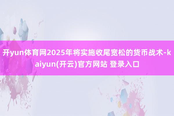   开yun体育网2025年将实施收尾宽松的货币战术-kaiyun(开云)官方网站 登录入口
