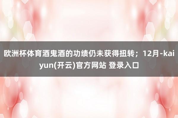   欧洲杯体育酒鬼酒的功绩仍未获得扭转；12月-kaiyun(开云)官方网站 登录入口
