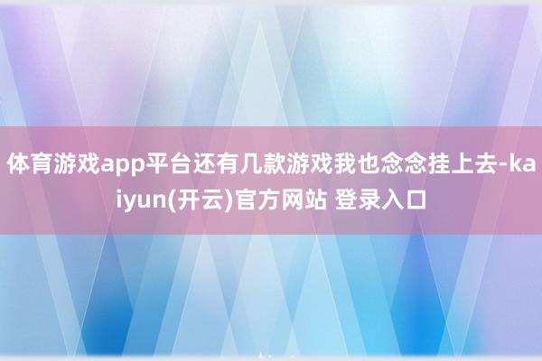   体育游戏app平台还有几款游戏我也念念挂上去-kaiyun(开云)官方网站 登录入口