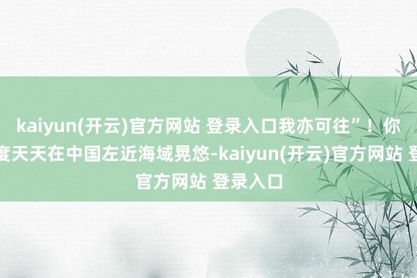   kaiyun(开云)官方网站 登录入口我亦可往”！你西方国度天天在中国左近海域晃悠-kaiyun(开云)官方网站 登录入口
