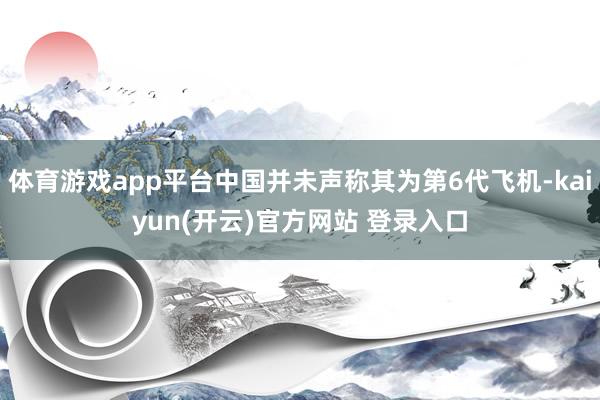   体育游戏app平台中国并未声称其为第6代飞机-kaiyun(开云)官方网站 登录入口