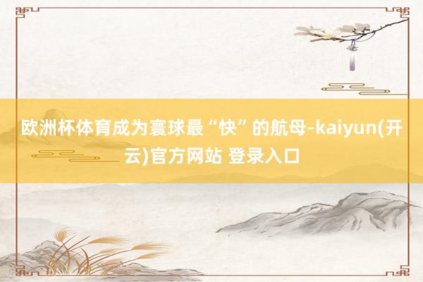   欧洲杯体育成为寰球最“快”的航母-kaiyun(开云)官方网站 登录入口
